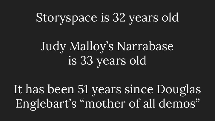 Storyspace is 32 years old; Judy Malloy’s Narrabase is 33 years old; It has been 51 years since Douglas Englebart’s “mother of all demos”