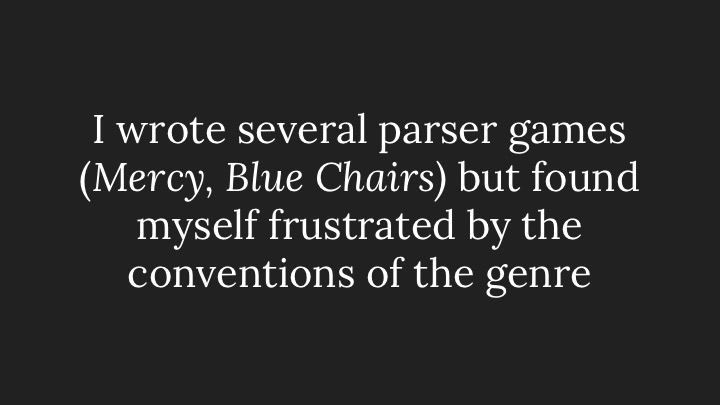 I wrote several parser games (Mercy, Blue Chairs) but found myself frustrated by the conventions of the genre