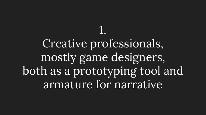 1. Creative professionals, mostly game designers, both as a prototyping tool and armature for narrative 