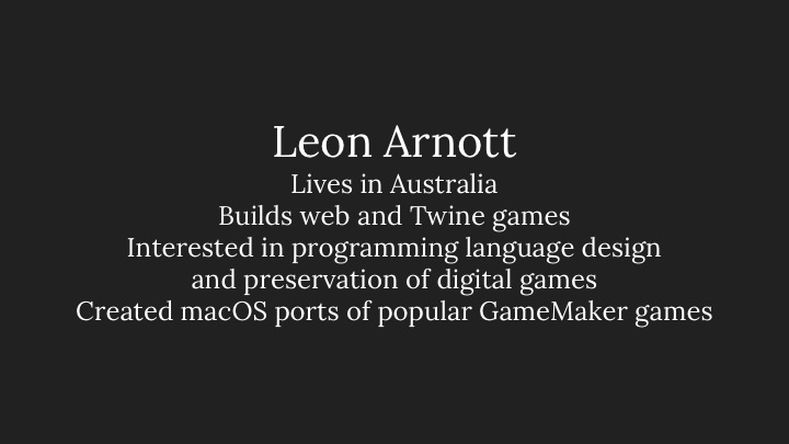 Leon Arnott: Lives in Australia, Builds web and Twine games, Interested in programming language design and preservation of digital games, Created macOS ports of popular GameMaker games