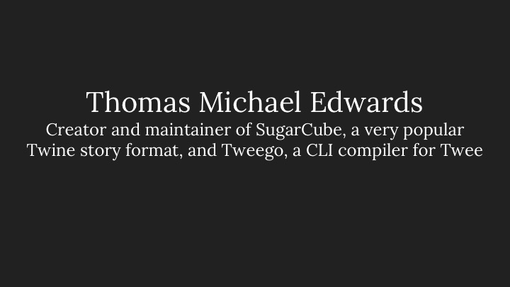 Thomas Michael Edwards: Creator and maintainer of SugarCube, a very popular Twine story format, and Tweego, a CLI compiler for Twee