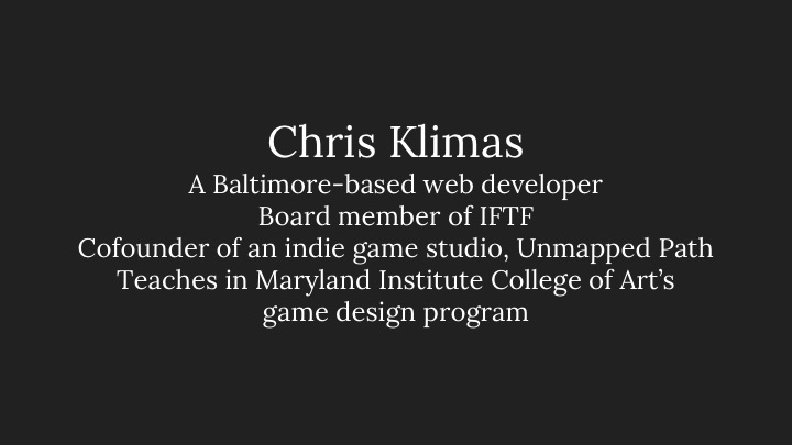 Chris Klimas: A Baltimore-based web developer, Board member of IFTF, Cofounder of an indie game studio, Unmapped Path, Teaches in Maryland Institute College of Art’s game design program